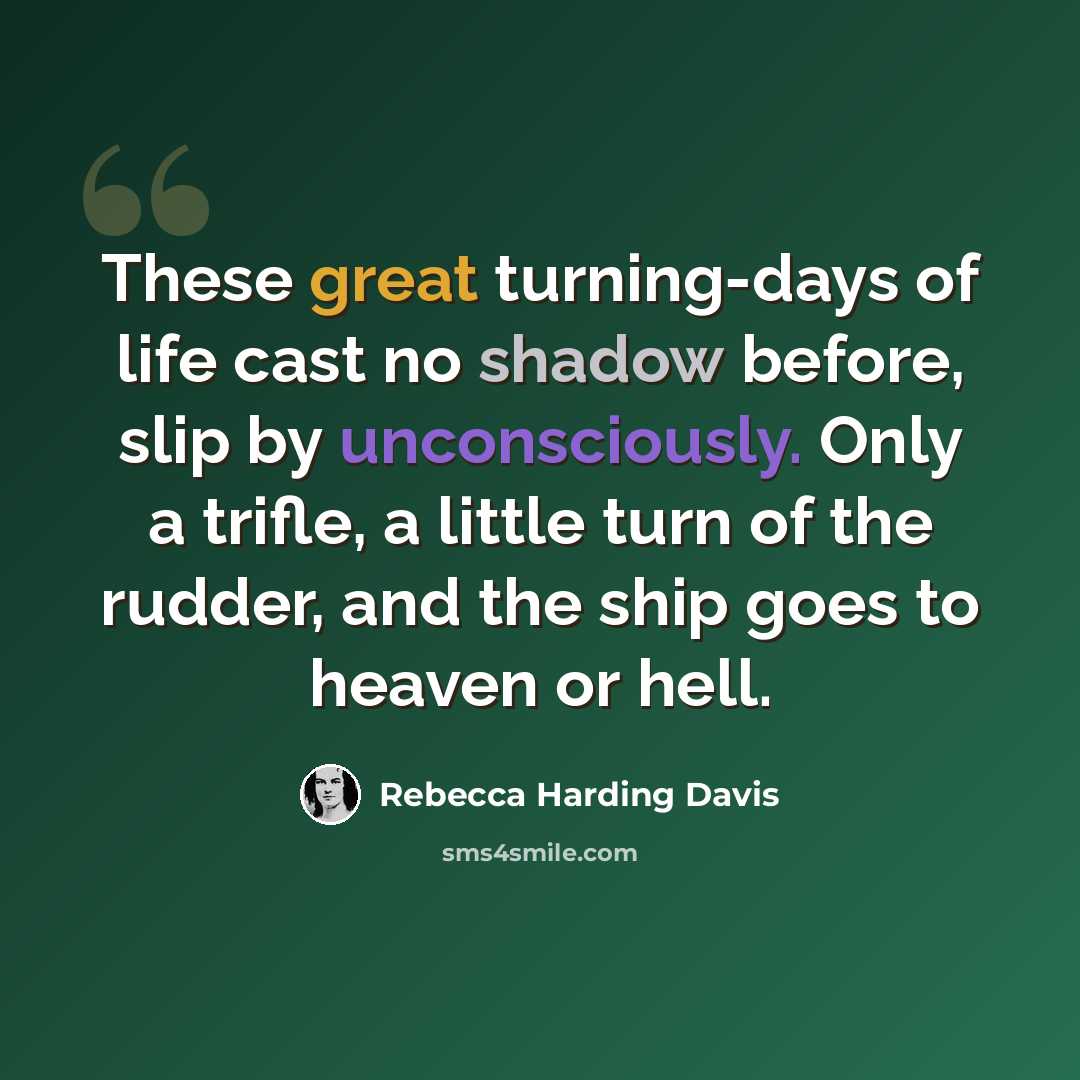 “These great turning-days of life cast no shadow before, slip by unconsciously. Only a trifle, a little turn of the rudder, and the ship goes to heaven or hell.” quote by Rebecca Harding Davis
