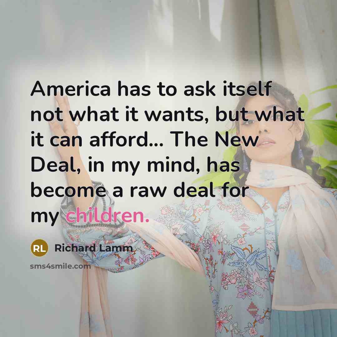 “America has to ask itself not what it wants, but what it can afford... The New Deal, in my mind, has become a raw deal for my children.” quote by Richard Lamm