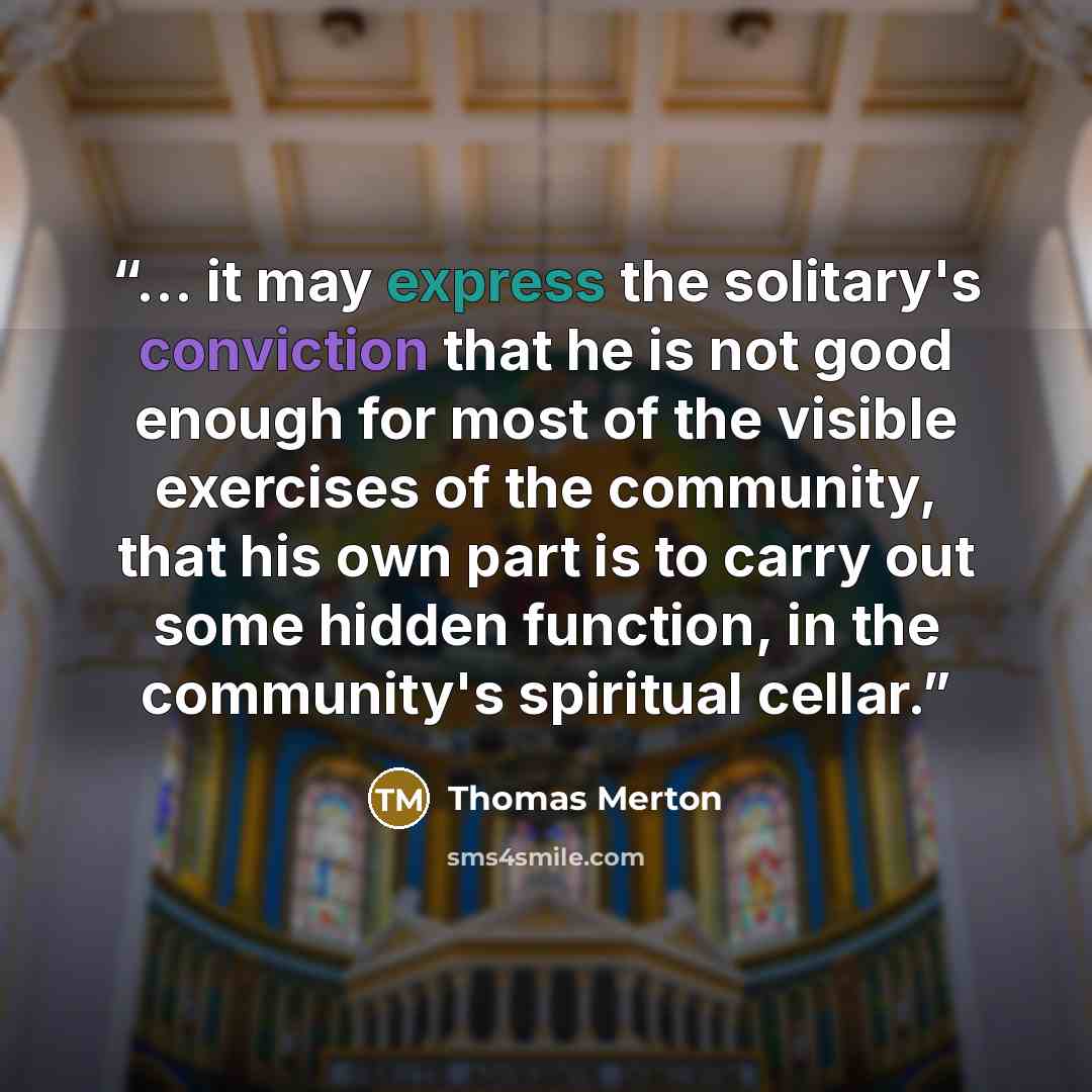 “... it may express the solitary's conviction that he is not good enough for most of the visible exercises of the community, that his own part is to carry out some hidden function, in the community's spiritual cellar.” quote by Thomas Merton