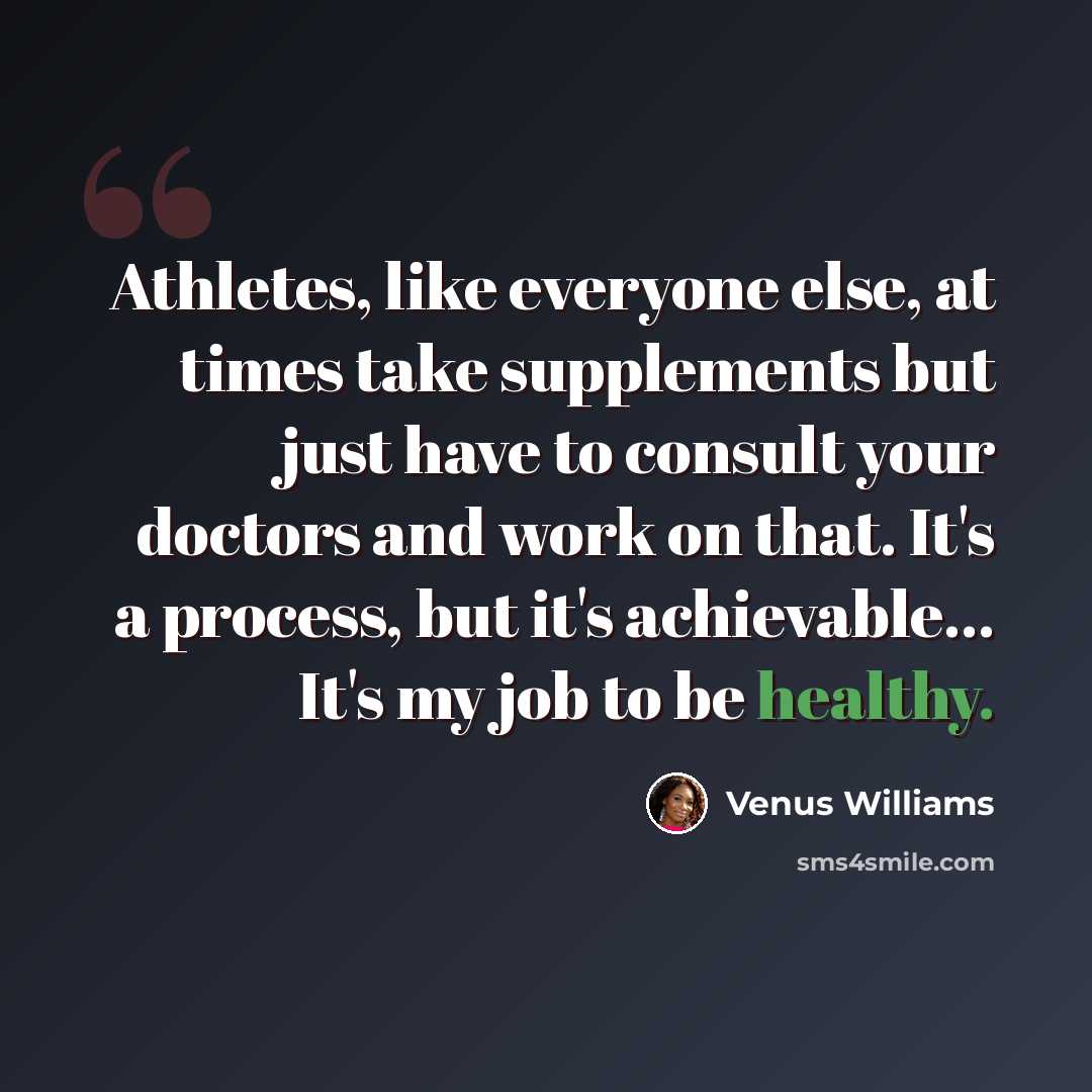 “Athletes, like everyone else, at times take supplements but just have to consult your doctors and work on that. It's a process, but it's achievable... It's my job to be healthy.” quote by Venus Williams