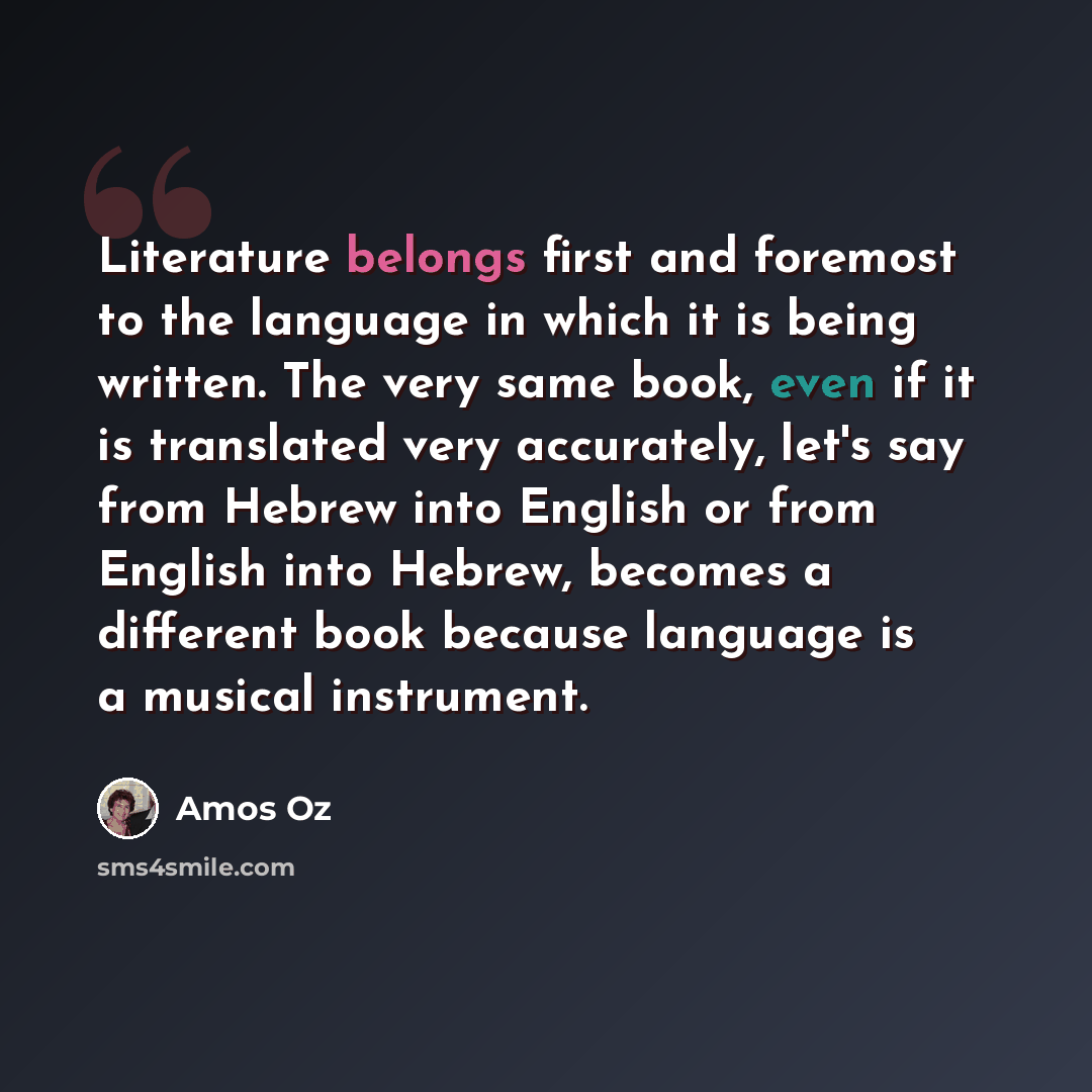 “Literature belongs first and foremost to the language in which it is being written. The very same book, even if it is translated very accurately, let's say from Hebrew into English or from English into Hebrew, becomes a different book because language is a musical instrument.” quote by Amos Oz