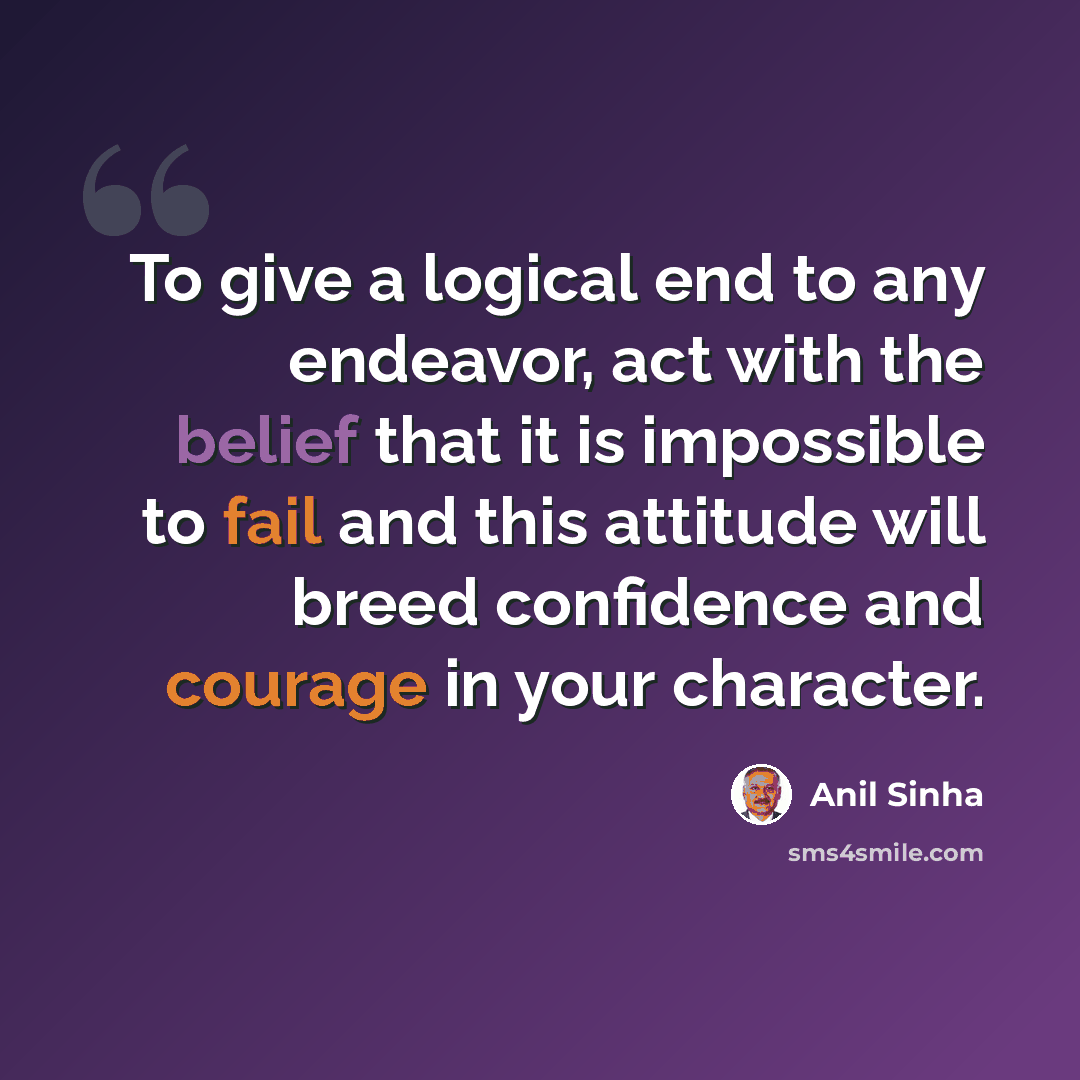 “To give a logical end to any endeavor, act with the belief that it is impossible to fail and this attitude will breed confidence and courage in your character.” quote by Anil Sinha