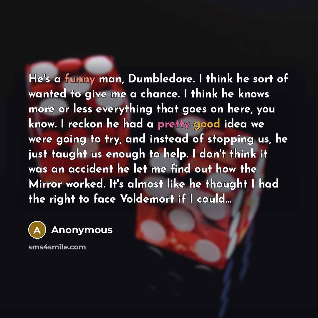 “He's a funny man, Dumbledore. I think he sort of wanted to give me a chance. I think he knows more or less everything that goes on here, you know. I reckon he had a pretty good idea we were going to try, and instead of stopping us, he just taught us enough to help. I don't think it was an accident…” quote by Anonymous
