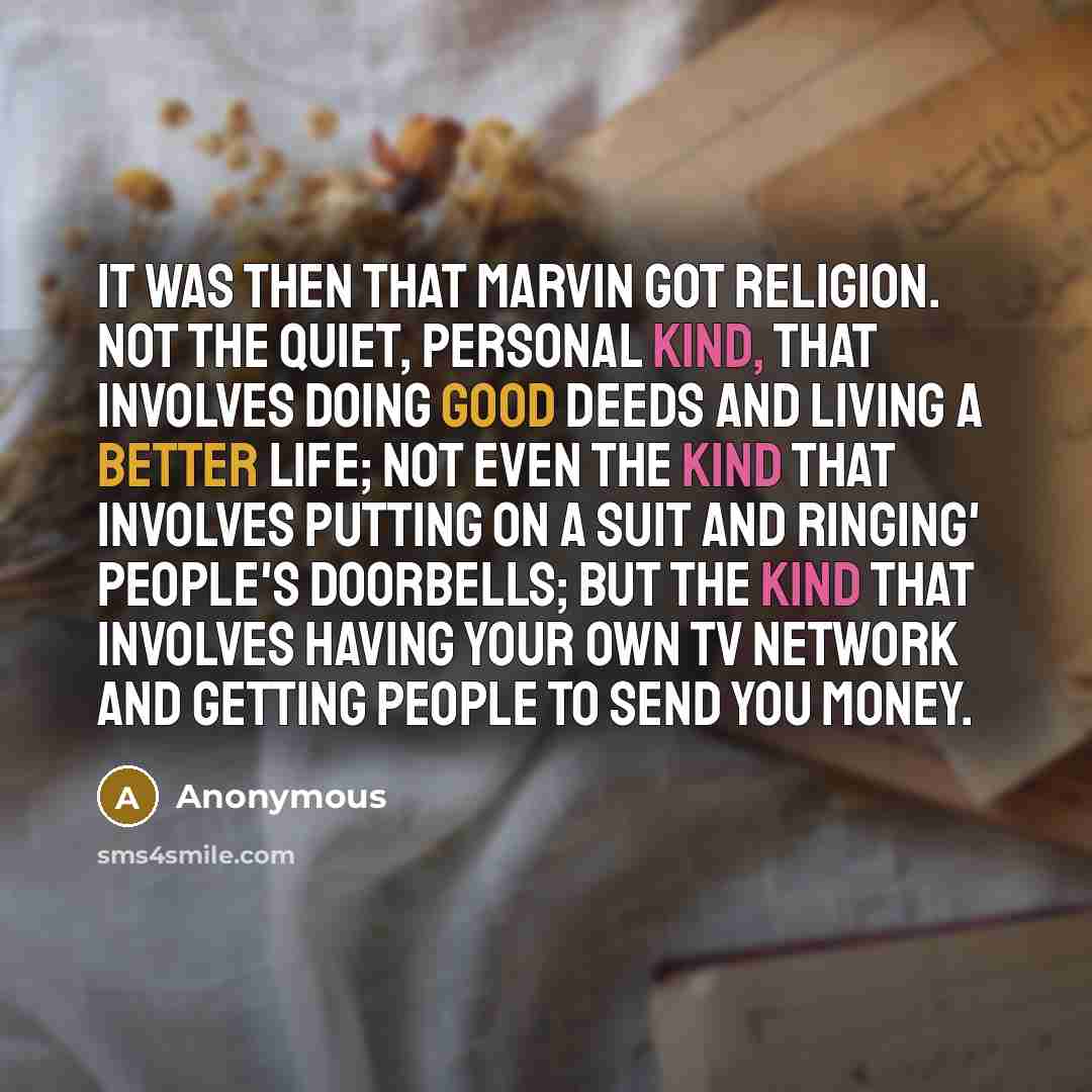 “It was then that Marvin got religion. Not the quiet, personal kind, that involves doing good deeds and living a better life; not even the kind that involves putting on a suit and ringing' people's doorbells; but the kind that involves having your own TV network and getting people to send you money.” quote by Anonymous