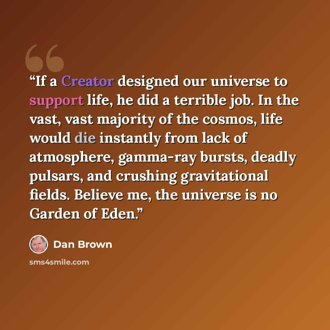 “If a Creator designed our universe to support life, he did a terrible job. In the vast, vast majority of the cosmos, life would die instantly from lack of atmosphere, gamma-ray bursts, deadly pulsars, and crushing gravitational fields. Believe me, the universe is no Garden of Eden.” quote by Dan Brown