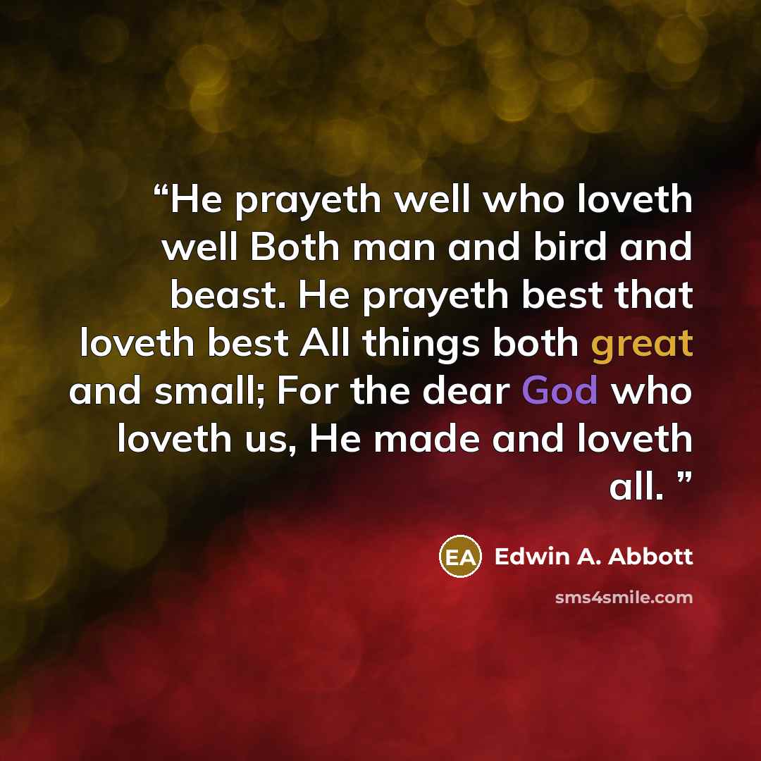 “He prayeth well who loveth well Both man and bird and beast. He prayeth best that loveth best All things both great and small; For the dear God who loveth us, He made and loveth all.” quote by Edwin A. Abbott