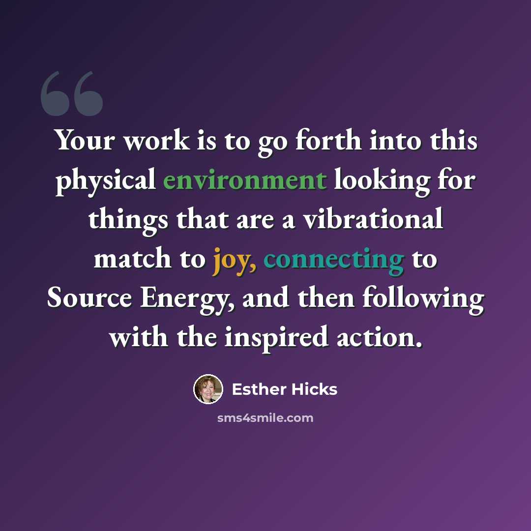 “Your work is to go forth into this physical environment looking for things that are a vibrational match to joy, connecting to Source Energy, and then following with the inspired action.” quote by Esther Hicks