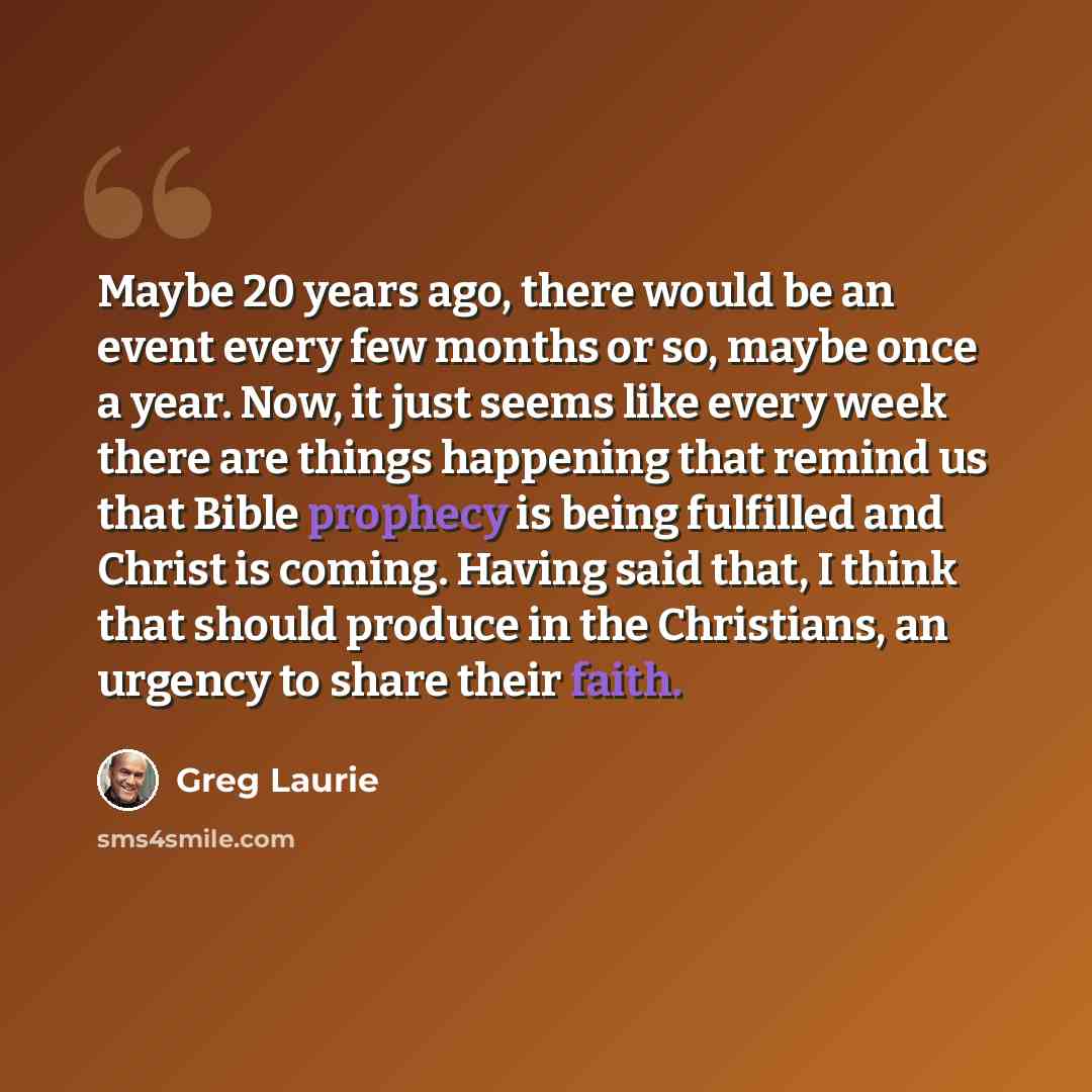 “Maybe 20 years ago, there would be an event every few months or so, maybe once a year. Now, it just seems like every week there are things happening that remind us that Bible prophecy is being fulfilled and Christ is coming. Having said that, I think that should produce in the Christians, an…” quote by Greg Laurie