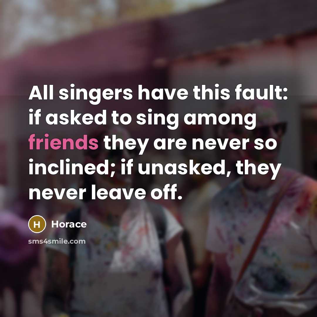 “All singers have this fault: if asked to sing among friends they are never so inclined; if unasked, they never leave off.” quote by Horace