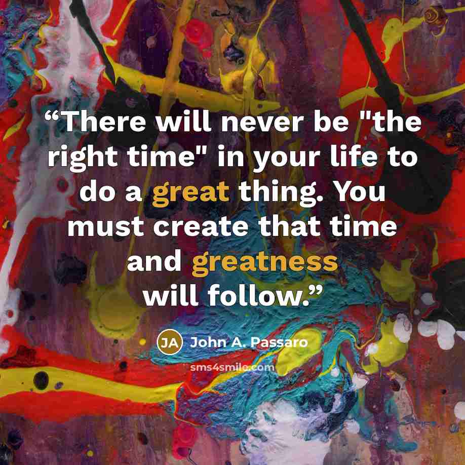 “There will never be "the right time" in your life to do a great thing. You must create that time and greatness will follow.” quote by John A. Passaro