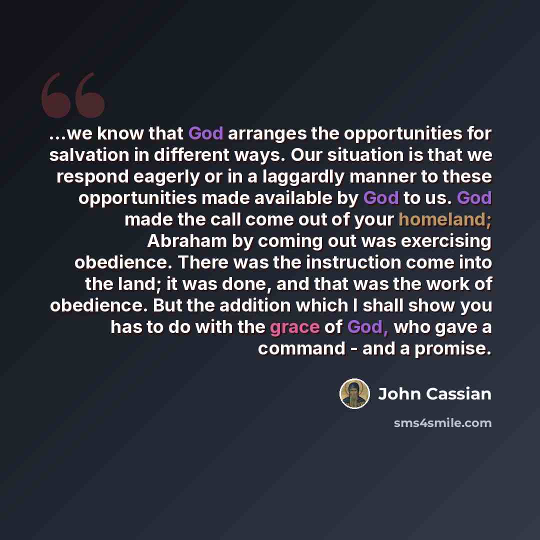“...we know that God arranges the opportunities for salvation in different ways. Our situation is that we respond eagerly or in a laggardly manner to these opportunities made available by God to us. God made the call come out of your homeland; Abraham by coming out was exercising obedience. There…” quote by John Cassian