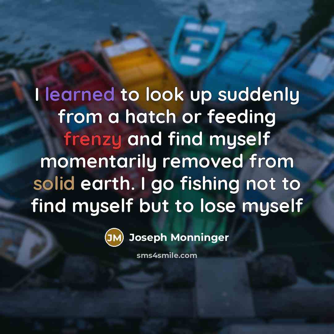“I learned to look up suddenly from a hatch or feeding frenzy and find myself momentarily removed from solid earth. I go fishing not to find myself but to lose myself” quote by Joseph Monninger