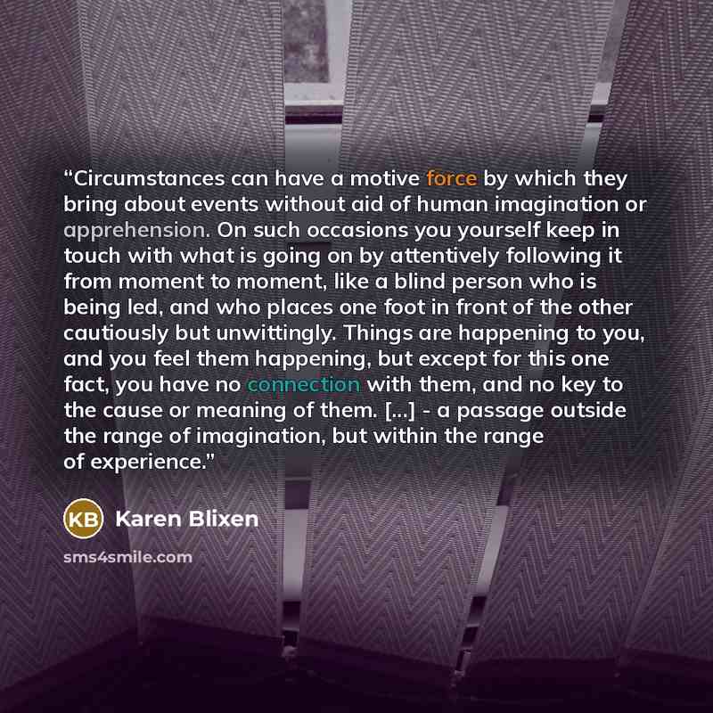 “Circumstances can have a motive force by which they bring about events without aid of human imagination or apprehension. On such occasions you yourself keep in touch with what is going on by attentively following it from moment to moment, like a blind person who is being led, and who places one…” quote by Karen Blixen