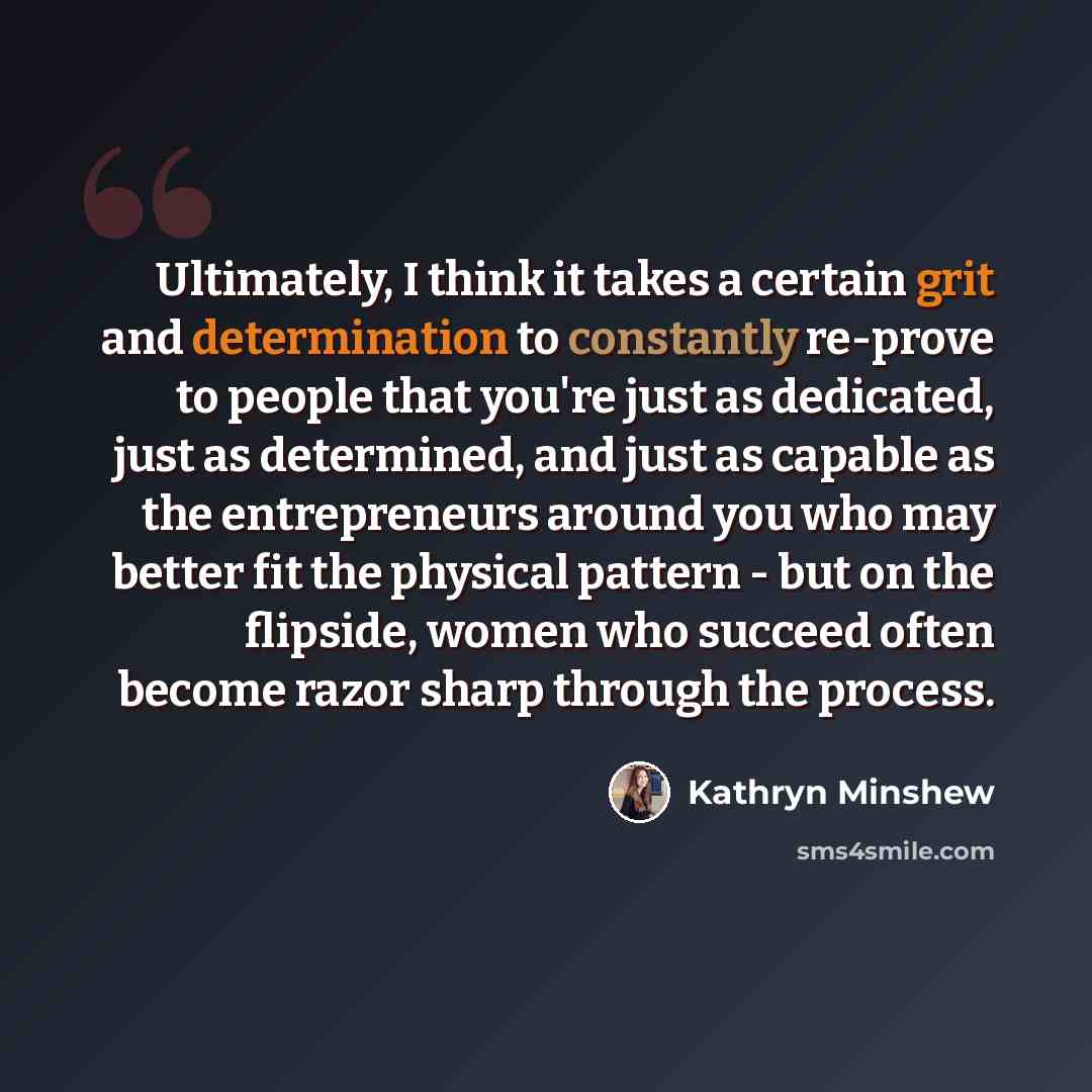 “Ultimately, I think it takes a certain grit and determination to constantly re-prove to people that you're just as dedicated, just as determined, and just as capable as the entrepreneurs around you who may better fit the physical pattern - but on the flipside, women who succeed often become razor…” quote by Kathryn Minshew
