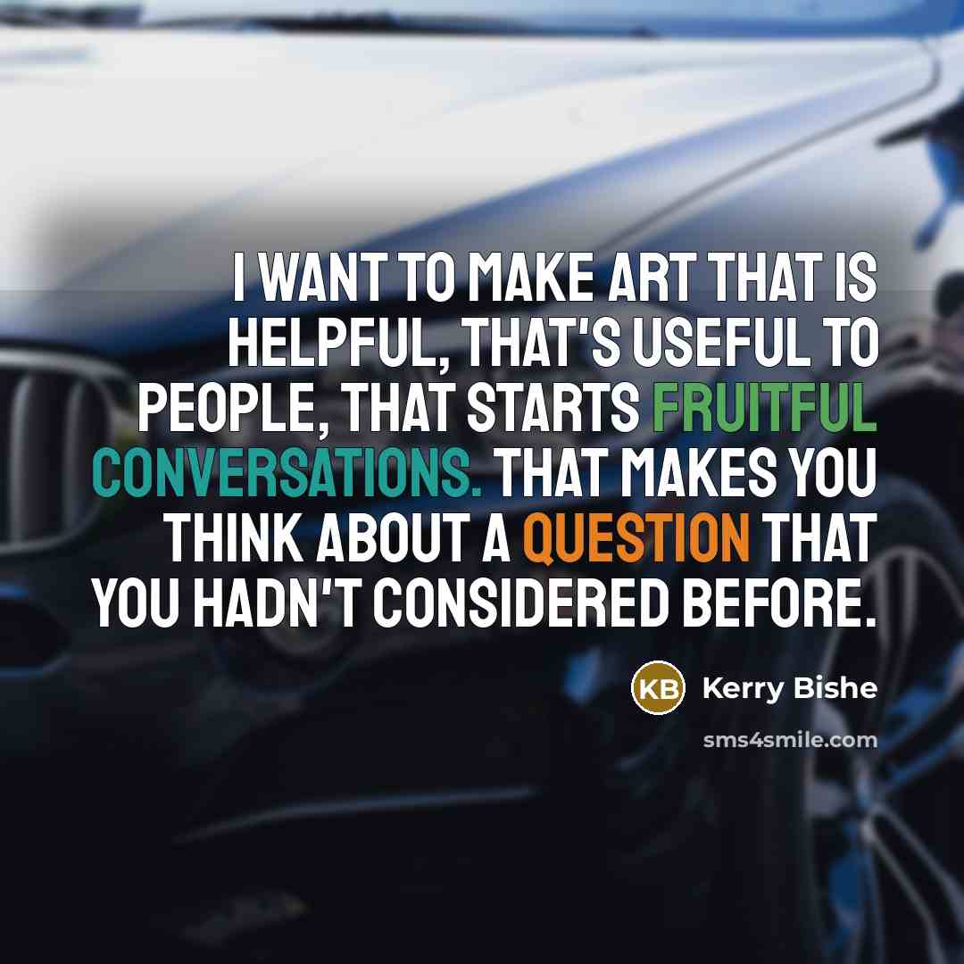 “I want to make art that is helpful, that's useful to people, that starts fruitful conversations. That makes you think about a question that you hadn't considered before.” quote by Kerry Bishe
