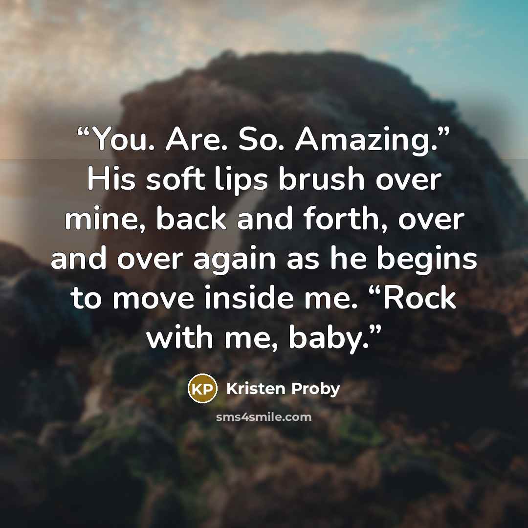“You. Are. So. Amazing.” His soft lips brush over mine, back and forth, over and over again as he begins to move inside me. “Rock with me, baby.” quote by Kristen Proby