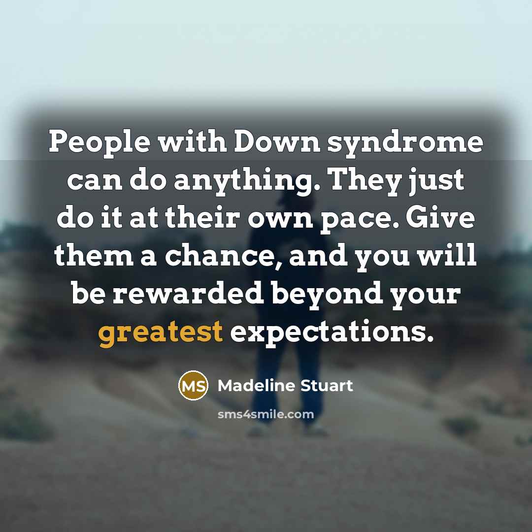“People with Down syndrome can do anything. They just do it at their own pace. Give them a chance, and you will be rewarded beyond your greatest expectations.” quote by Madeline Stuart