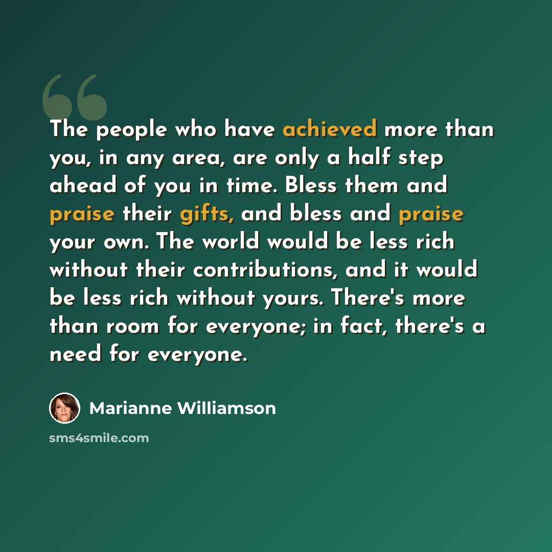 “The people who have achieved more than you, in any area, are only a half step ahead of you in time. Bless them and praise their gifts, and bless and praise your own. The world would be less rich without their contributions, and it would be less rich without yours. There's more than room for…” quote by Marianne Williamson