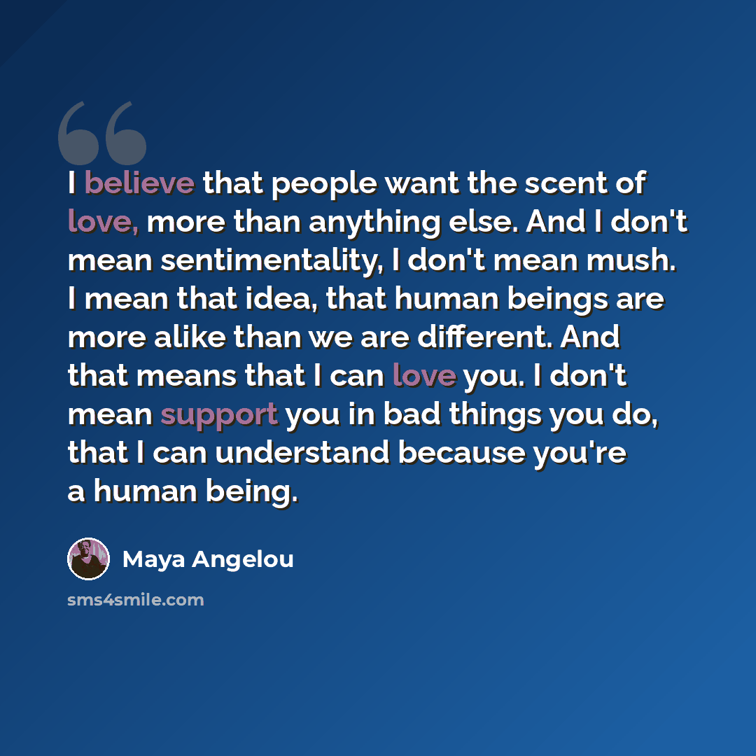 “I believe that people want the scent of love, more than anything else. And I don't mean sentimentality, I don't mean mush. I mean that idea, that human beings are more alike than we are different. And that means that I can love you. I don't mean support you in bad things you do, that I can…” quote by Maya Angelou
