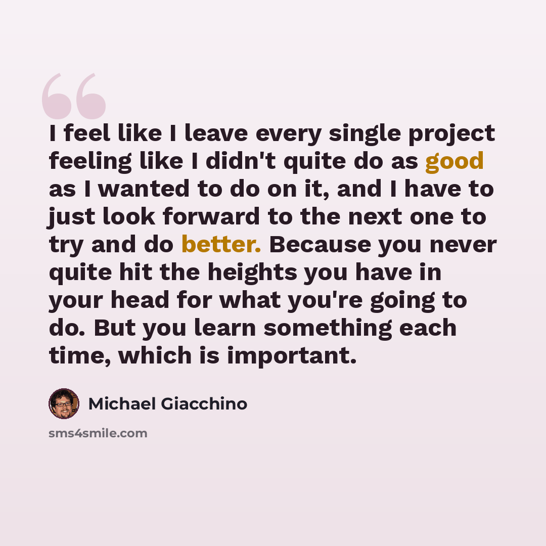 “I feel like I leave every single project feeling like I didn't quite do as good as I wanted to do on it, and I have to just look forward to the next one to try and do better. Because you never quite hit the heights you have in your head for what you're going to do. But you learn something each…” quote by Michael Giacchino