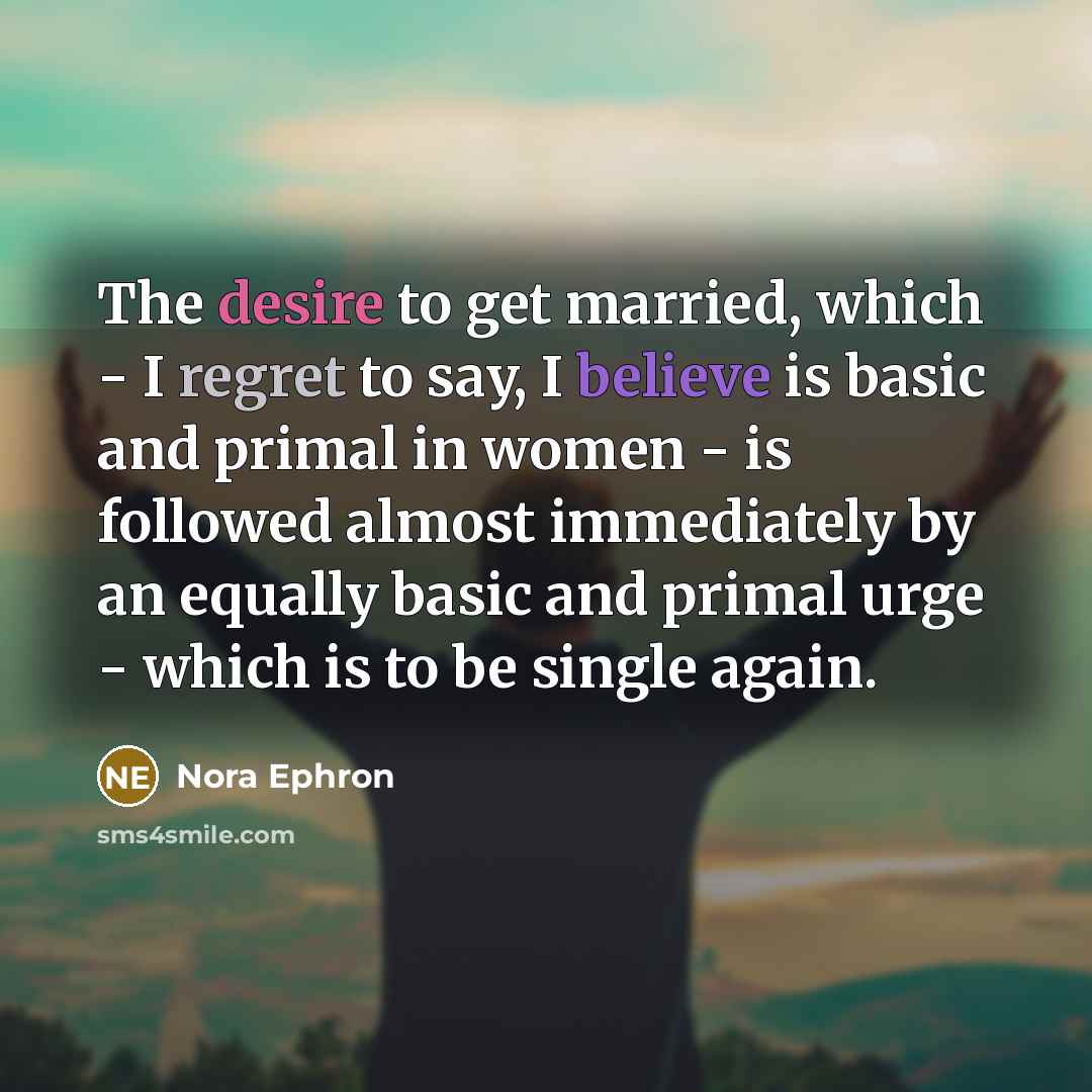 “The desire to get married, which - I regret to say, I believe is basic and primal in women - is followed almost immediately by an equally basic and primal urge - which is to be single again.” quote by Nora Ephron