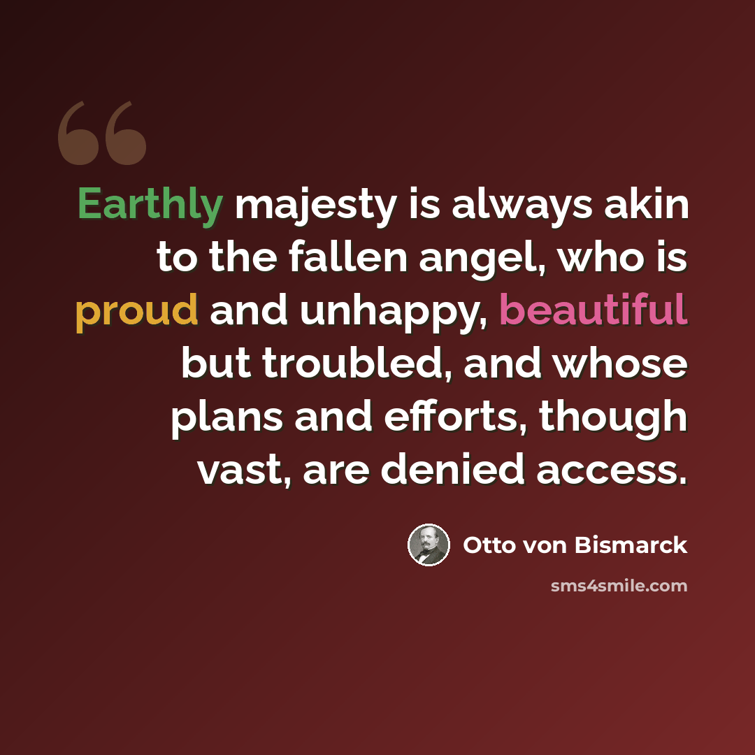 “Earthly majesty is always akin to the fallen angel, who is proud and unhappy, beautiful but troubled, and whose plans and efforts, though vast, are denied access.” quote by Otto von Bismarck