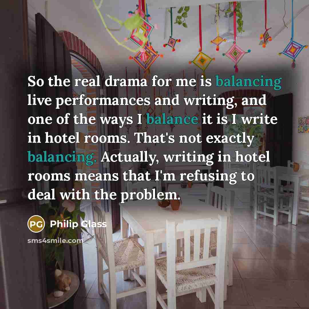 “So the real drama for me is balancing live performances and writing, and one of the ways I balance it is I write in hotel rooms. That's not exactly balancing. Actually, writing in hotel rooms means that I'm refusing to deal with the problem.” quote by Philip Glass