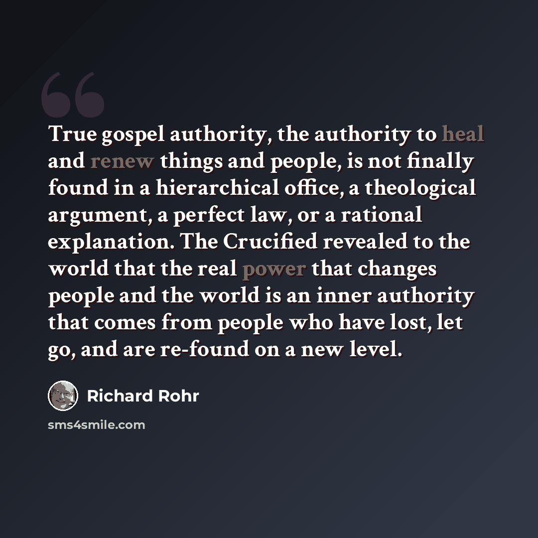 “True gospel authority, the authority to heal and renew things and people, is not finally found in a hierarchical office, a theological argument, a perfect law, or a rational explanation. The Crucified revealed to the world that the real power that changes people and the world is an inner authority…” quote by Richard Rohr