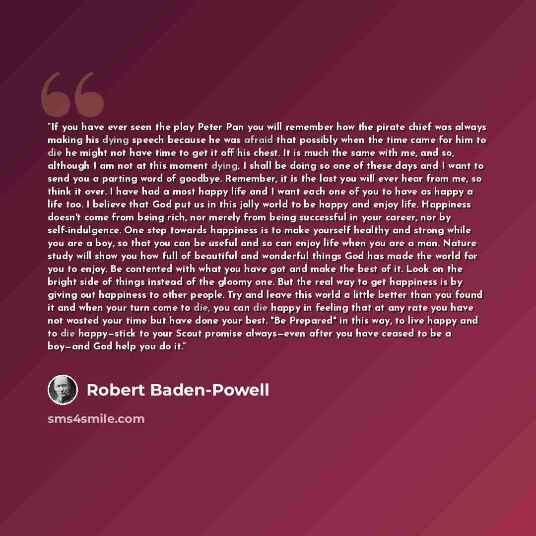 “If you have ever seen the play Peter Pan you will remember how the pirate chief was always making his dying speech because he was afraid that possibly when the time came for him to die he might not have time to get it off his chest. It is much the same with me, and so, although I am not at this…” quote by Robert Baden-Powell