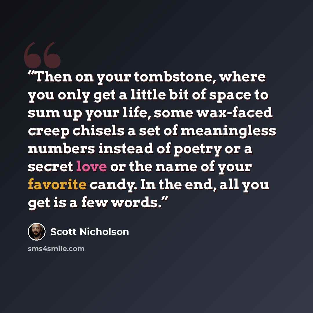 “Then on your tombstone, where you only get a little bit of space to sum up your life, some wax-faced creep chisels a set of meaningless numbers instead of poetry or a secret love or the name of your favorite candy. In the end, all you get is a few words.” quote by Scott Nicholson