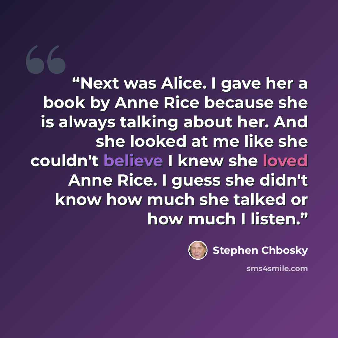 “Next was Alice. I gave her a book by Anne Rice because she is always talking about her. And she looked at me like she couldn't believe I knew she loved Anne Rice. I guess she didn't know how much she talked or how much I listen.” quote by Stephen Chbosky