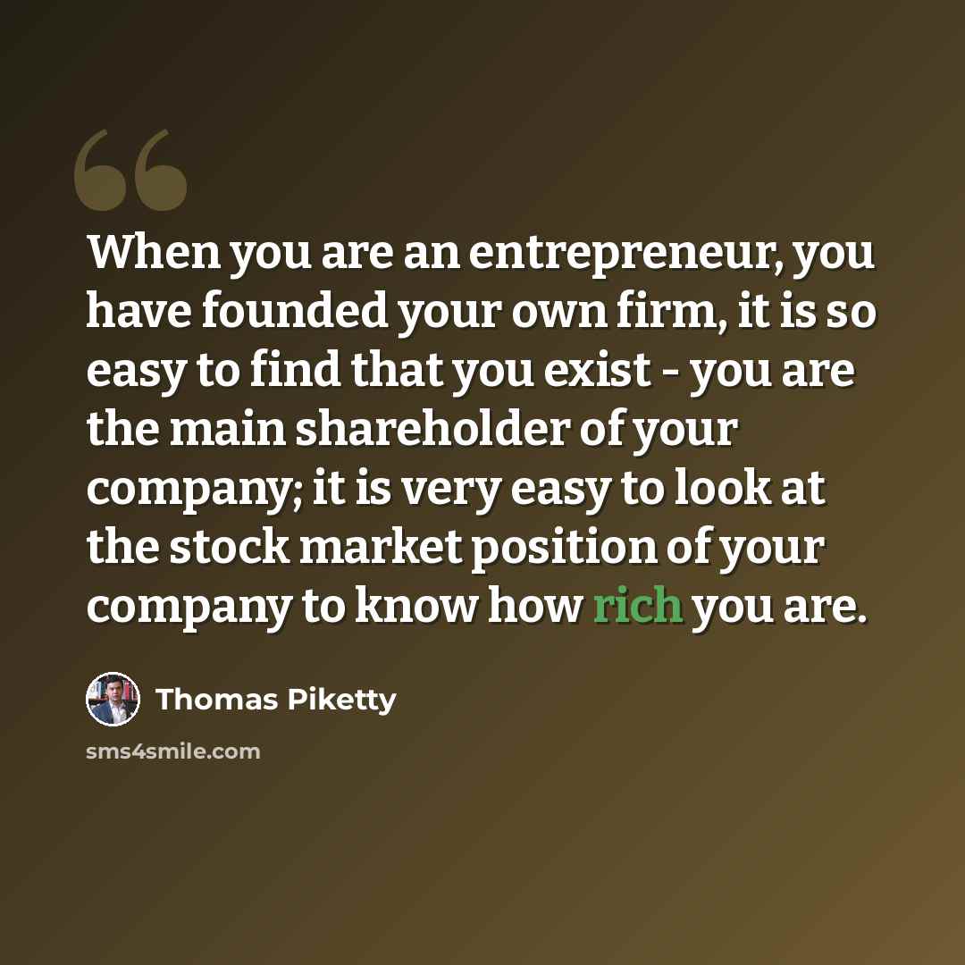 “When you are an entrepreneur, you have founded your own firm, it is so easy to find that you exist - you are the main shareholder of your company; it is very easy to look at the stock market position of your company to know how rich you are.” quote by Thomas Piketty