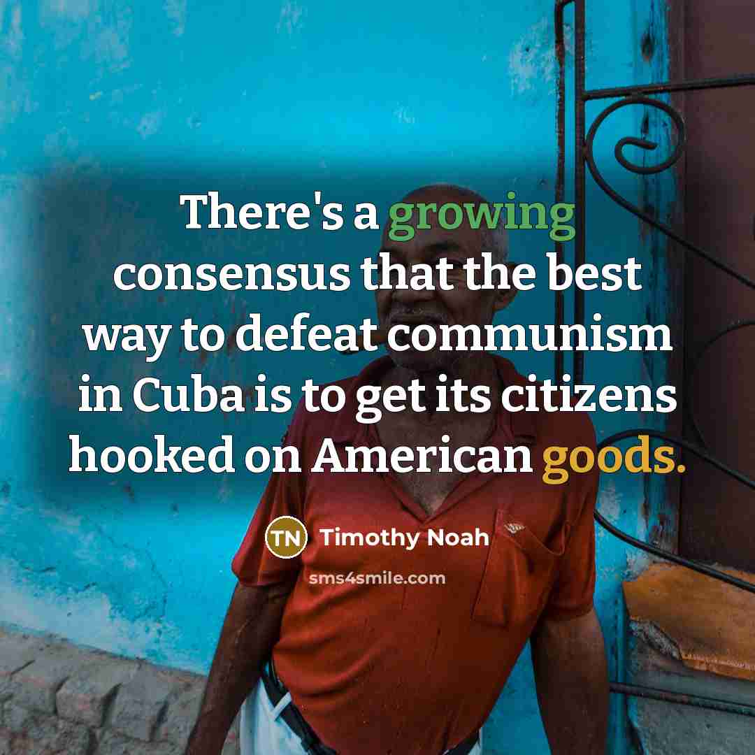 “There's a growing consensus that the best way to defeat communism in Cuba is to get its citizens hooked on American goods.” quote by Timothy Noah