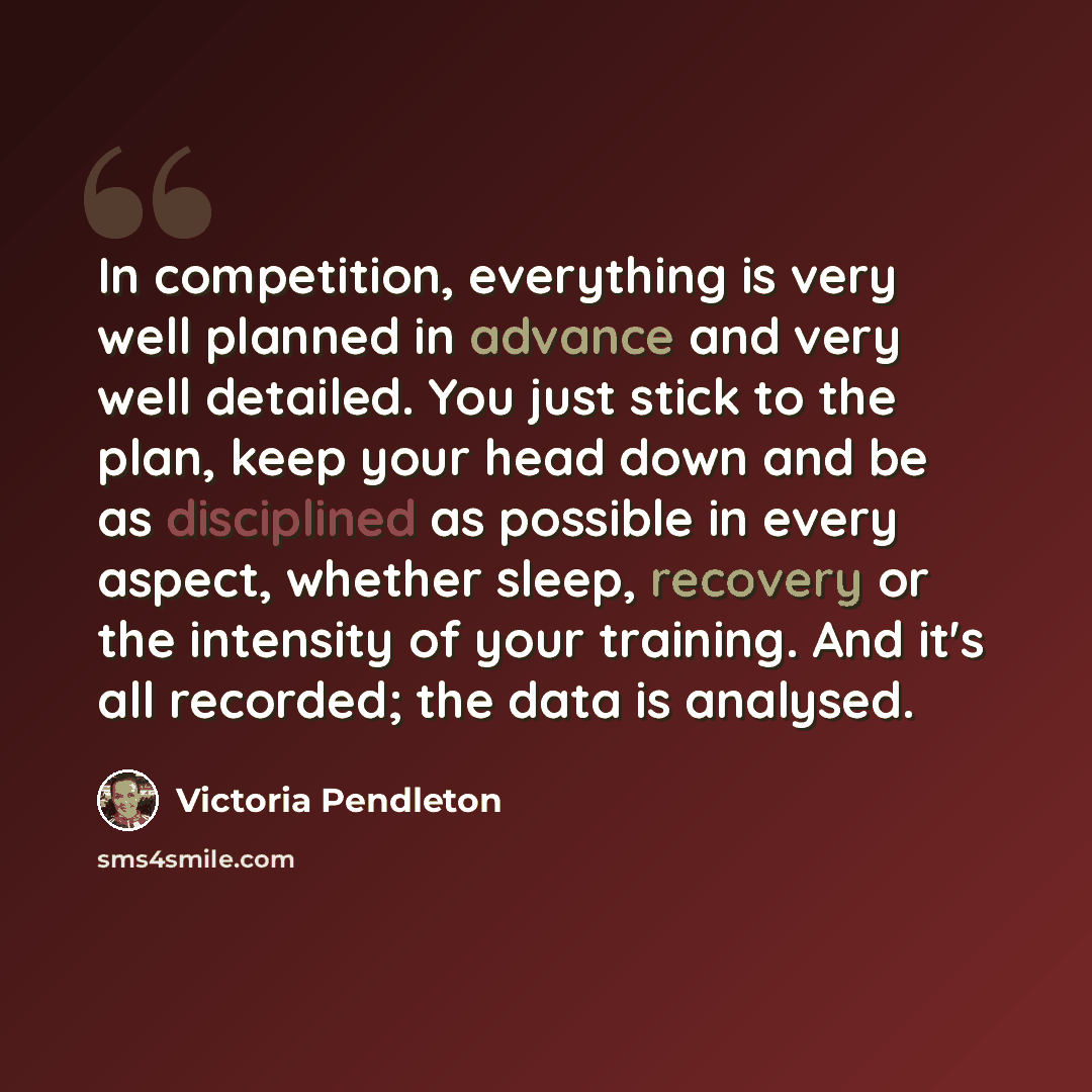 “In competition, everything is very well planned in advance and very well detailed. You just stick to the plan, keep your head down and be as disciplined as possible in every aspect, whether sleep, recovery or the intensity of your training. And it's all recorded; the data is analysed.” quote by Victoria Pendleton