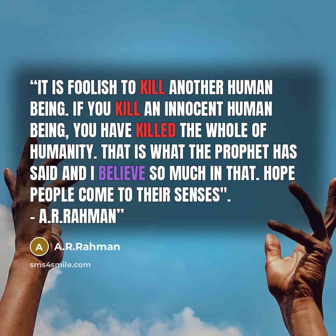 “It is foolish to kill another human being. If you kill an innocent human being, you have killed the whole of humanity. That is what the Prophet has said and I believe so much in that. Hope people come to their senses". - A.R.Rahman” quote by A.R.Rahman