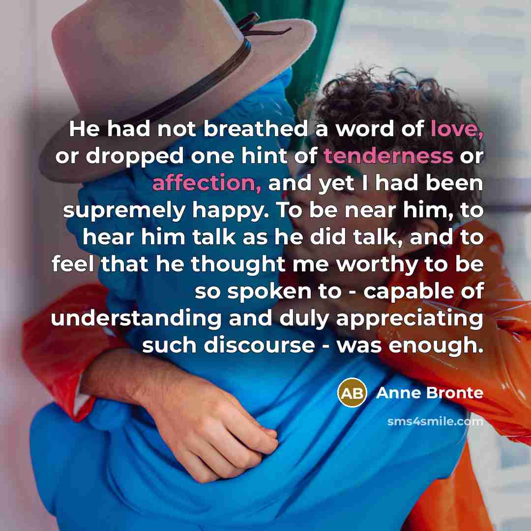 “He had not breathed a word of love, or dropped one hint of tenderness or affection, and yet I had been supremely happy. To be near him, to hear him talk as he did talk, and to feel that he thought me worthy to be so spoken to - capable of understanding and duly appreciating such discourse - was…” quote by Anne Bronte