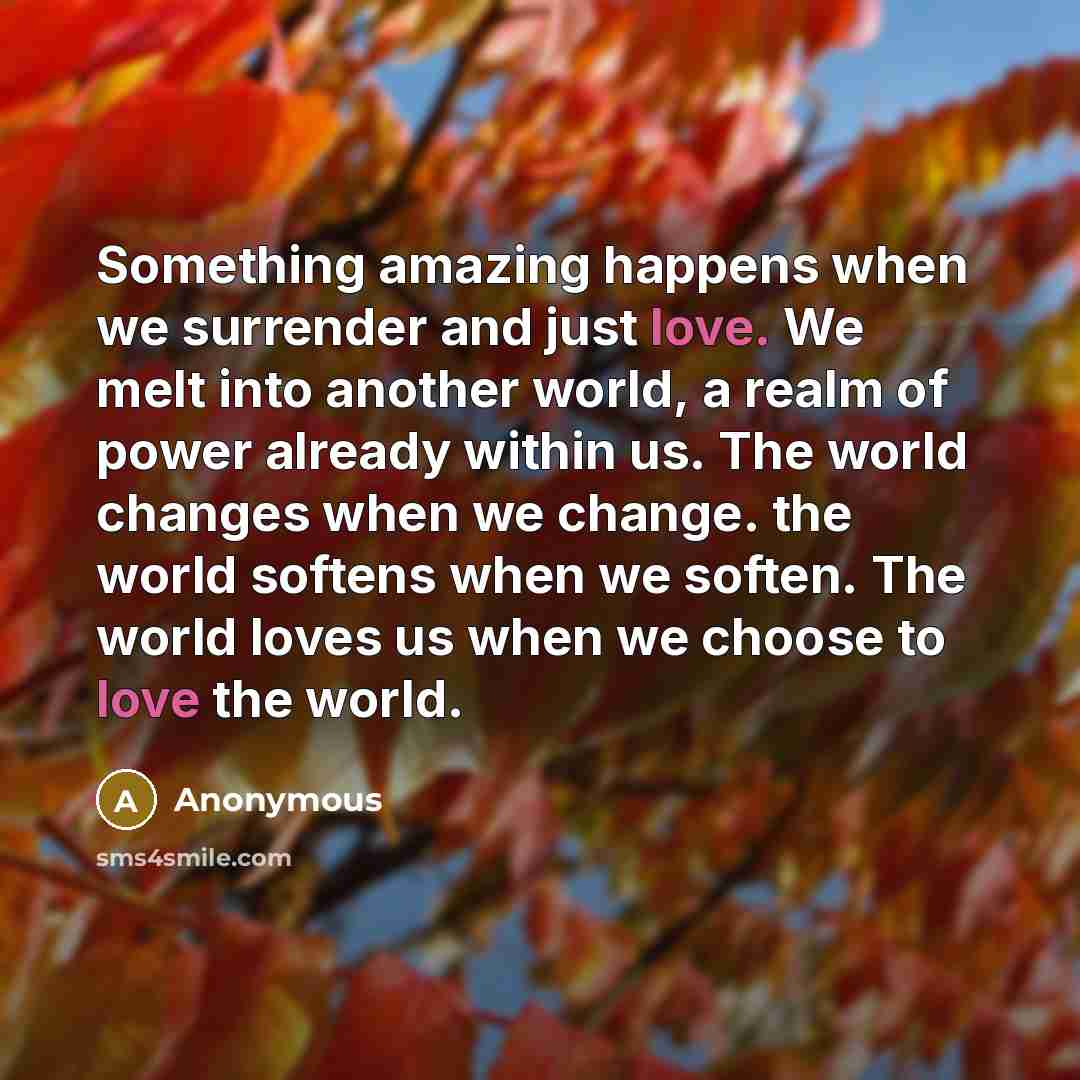 “Something amazing happens when we surrender and just love. We melt into another world, a realm of power already within us. The world changes when we change. the world softens when we soften. The world loves us when we choose to love the world.” quote by Anonymous