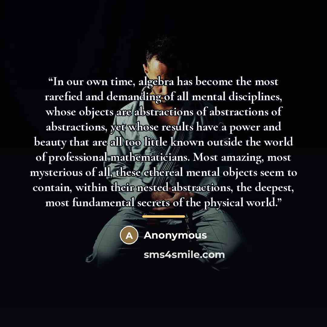“In our own time, algebra has become the most rarefied and demanding of all mental disciplines, whose objects are abstractions of abstractions of abstractions, yet whose results have a power and beauty that are all too little known outside the world of professional mathematicians. Most amazing…” quote by Anonymous