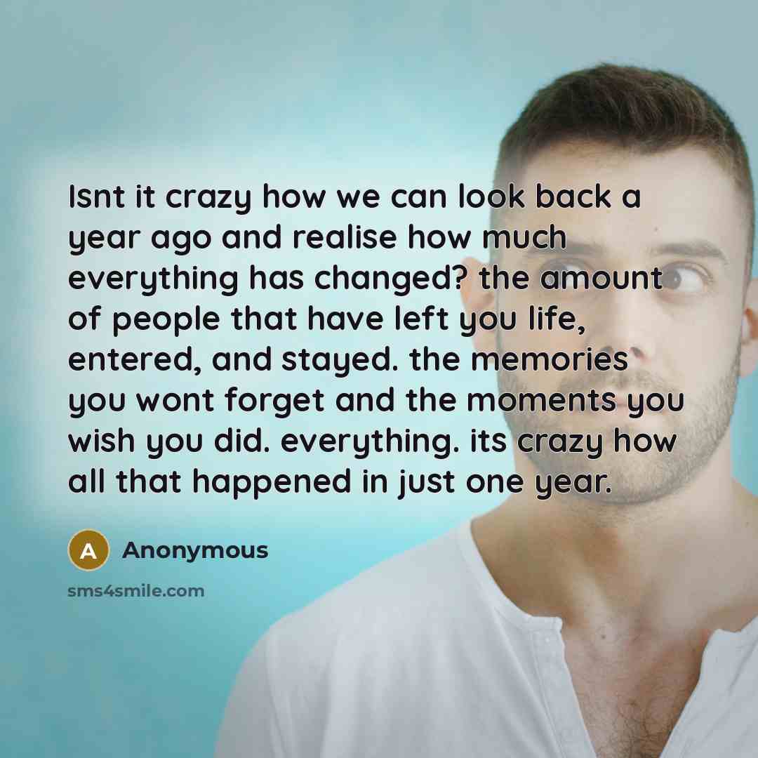 “Isnt it crazy how we can look back a year ago and realise how much everything has changed? the amount of people that have left you life, entered, and stayed. the memories you wont forget and the moments you wish you did. everything. its crazy how all that happened in just one year.” quote by Anonymous