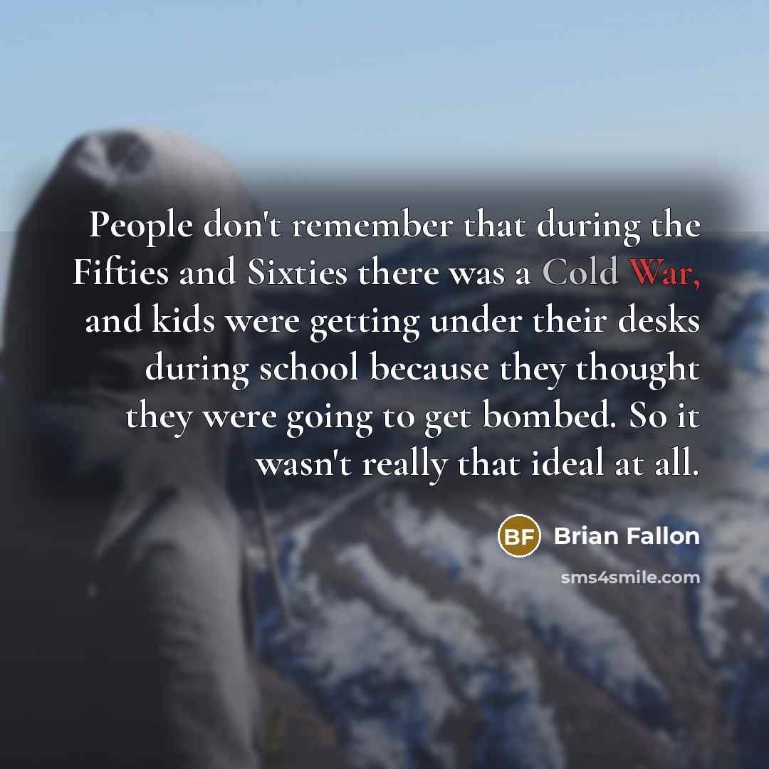 “People don't remember that during the Fifties and Sixties there was a Cold War, and kids were getting under their desks during school because they thought they were going to get bombed. So it wasn't really that ideal at all.” quote by Brian Fallon