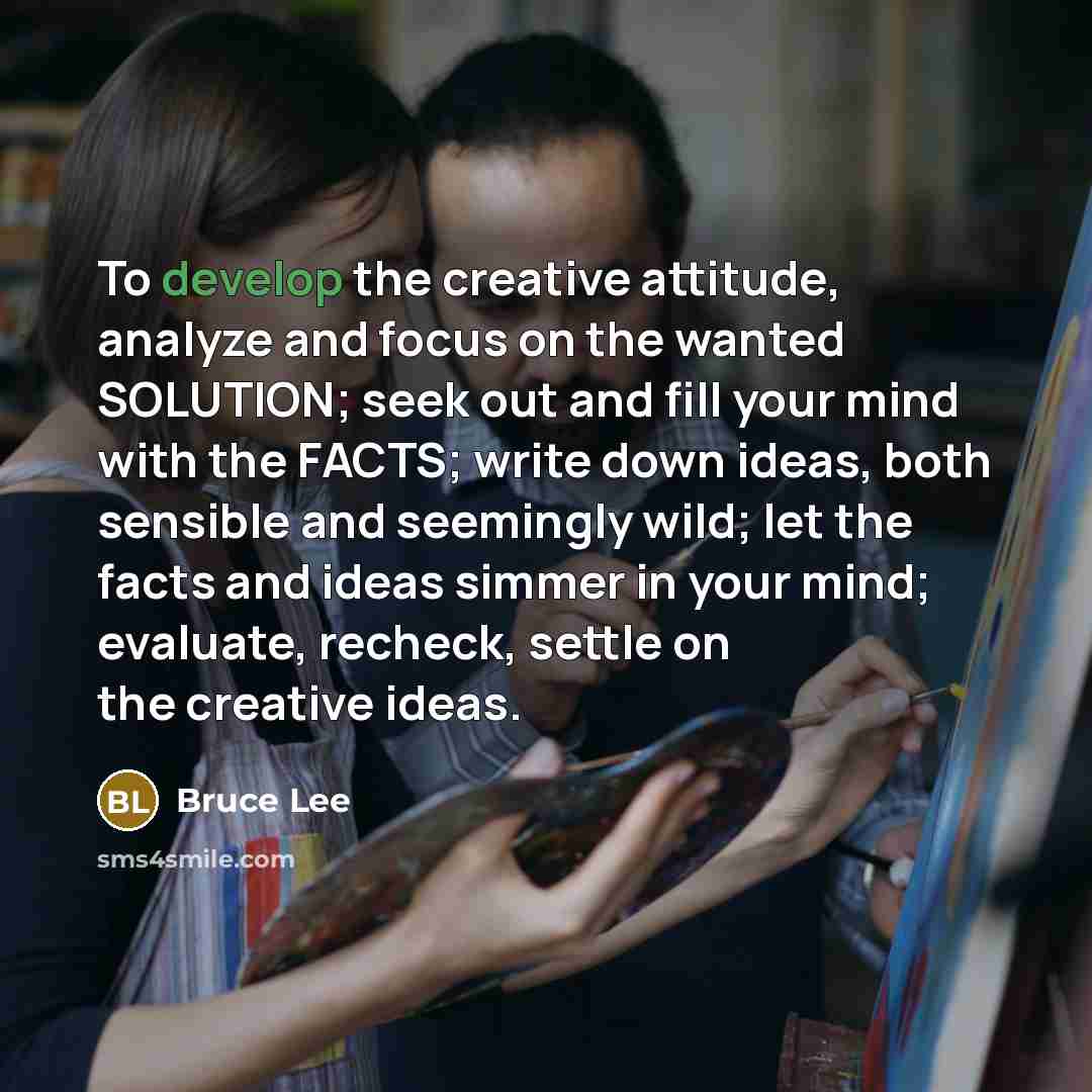 “To develop the creative attitude, analyze and focus on the wanted SOLUTION; seek out and fill your mind with the FACTS; write down ideas, both sensible and seemingly wild; let the facts and ideas simmer in your mind; evaluate, recheck, settle on the creative ideas.” quote by Bruce Lee