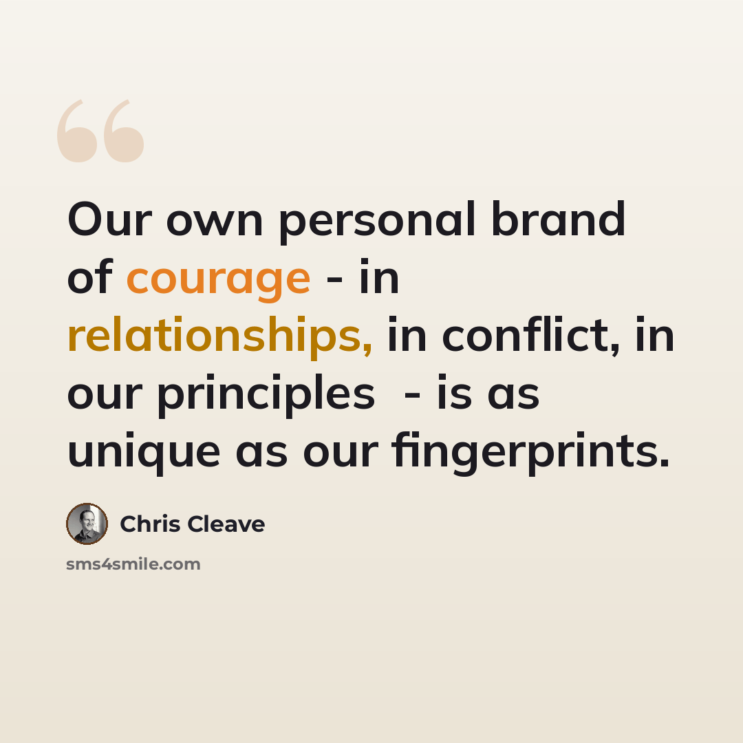 “Our own personal brand of courage - in relationships, in conflict, in our principles ­ - is as unique as our fingerprints.” quote by Chris Cleave