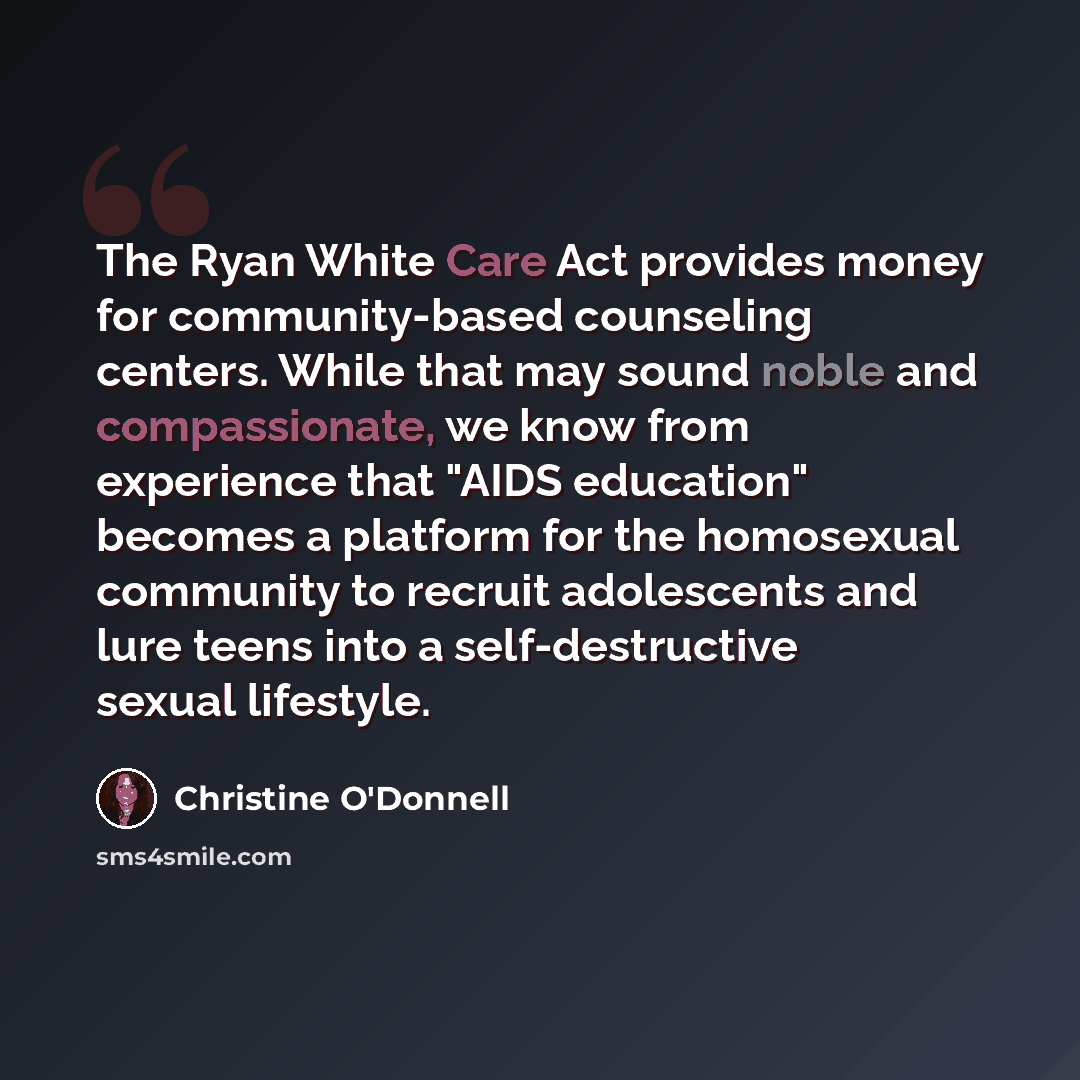 “The Ryan White Care Act provides money for community-based counseling centers. While that may sound noble and compassionate, we know from experience that "AIDS education" becomes a platform for the homosexual community to recruit adolescents and lure teens into a self-destructive sexual lifestyle.” quote by Christine O'Donnell