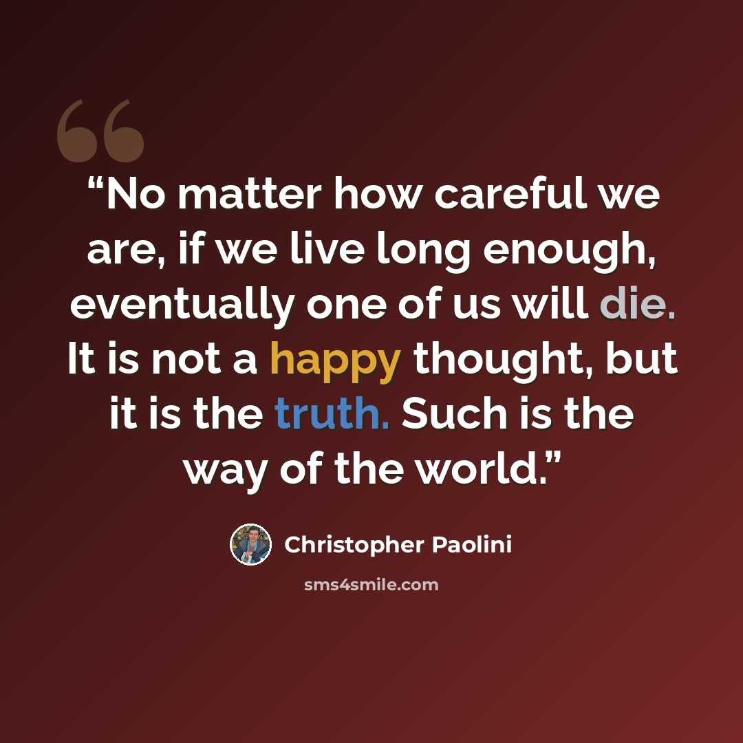 “No matter how careful we are, if we live long enough, eventually one of us will die. It is not a happy thought, but it is the truth. Such is the way of the world.” quote by Christopher Paolini