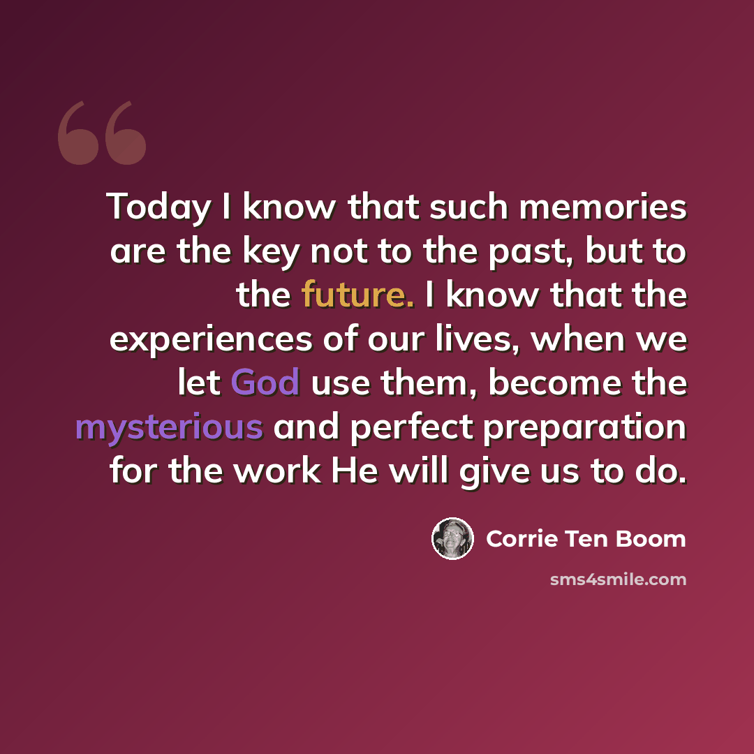 “Today I know that such memories are the key not to the past, but to the future. I know that the experiences of our lives, when we let God use them, become the mysterious and perfect preparation for the work He will give us to do.” quote by Corrie Ten Boom