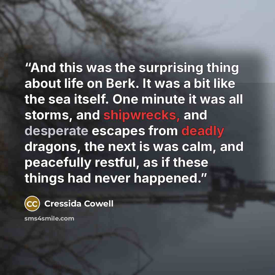 “And this was the surprising thing about life on Berk. It was a bit like the sea itself. One minute it was all storms, and shipwrecks, and desperate escapes from deadly dragons, the next is was calm, and peacefully restful, as if these things had never happened.” quote by Cressida Cowell