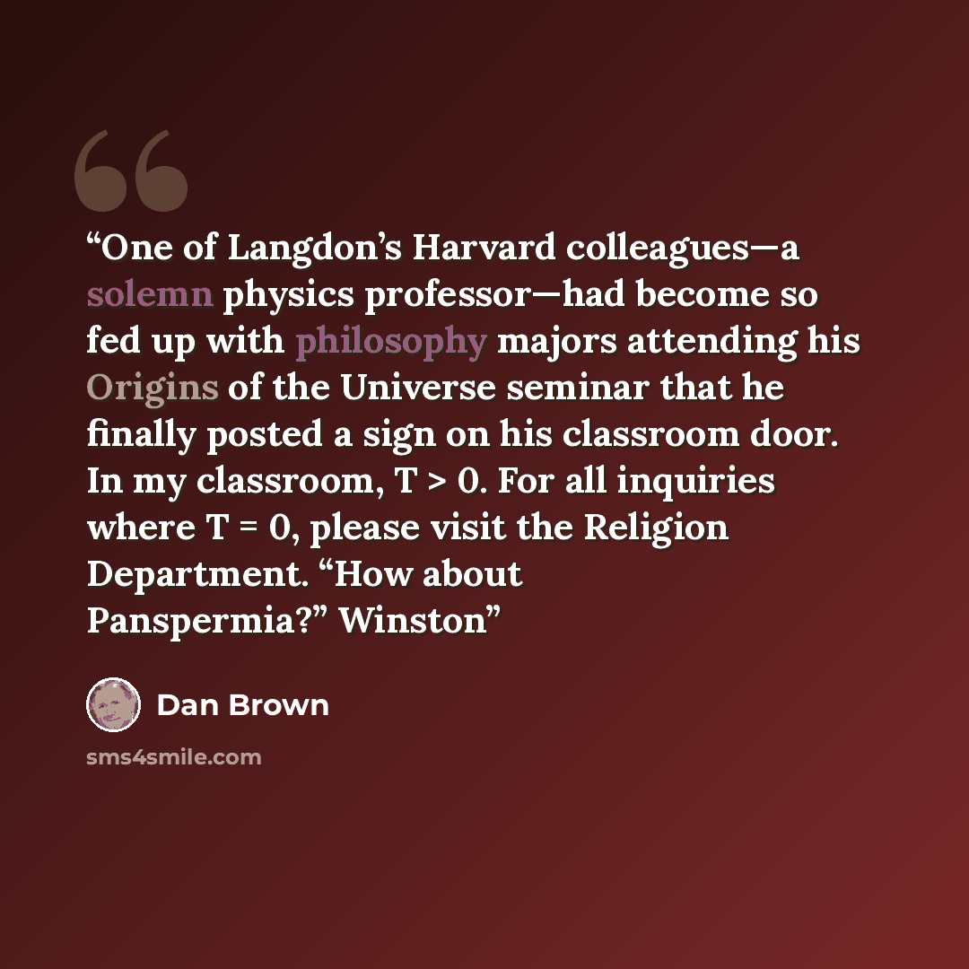 “One of Langdon’s Harvard colleagues—a solemn physics professor—had become so fed up with philosophy majors attending his Origins of the Universe seminar that he finally posted a sign on his classroom door. In my classroom, T > 0. For all inquiries where T = 0, please visit the Religion Department…” quote by Dan Brown