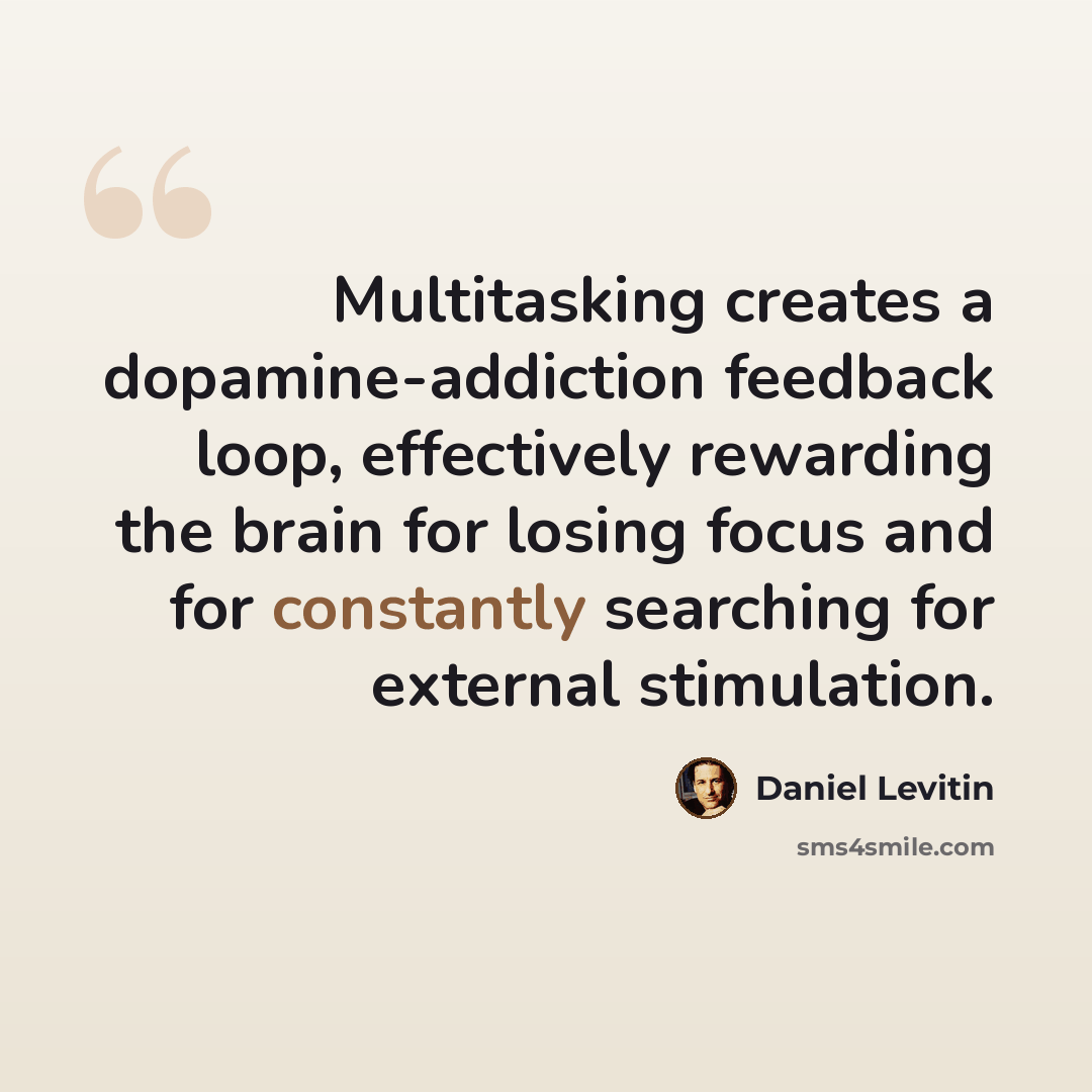 “Multitasking creates a dopamine-addiction feedback loop, effectively rewarding the brain for losing focus and for constantly searching for external stimulation.” quote by Daniel Levitin