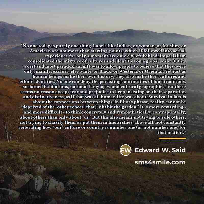 “No one today is purely one thing. Labels like Indian, or woman, or Muslim, or American are not more than starting-points, which if followed into actual experience for only a moment are quickly left behind. Imperialism consolidated the mixture of cultures and identities on a global scale. But its…” quote by Edward W. Said