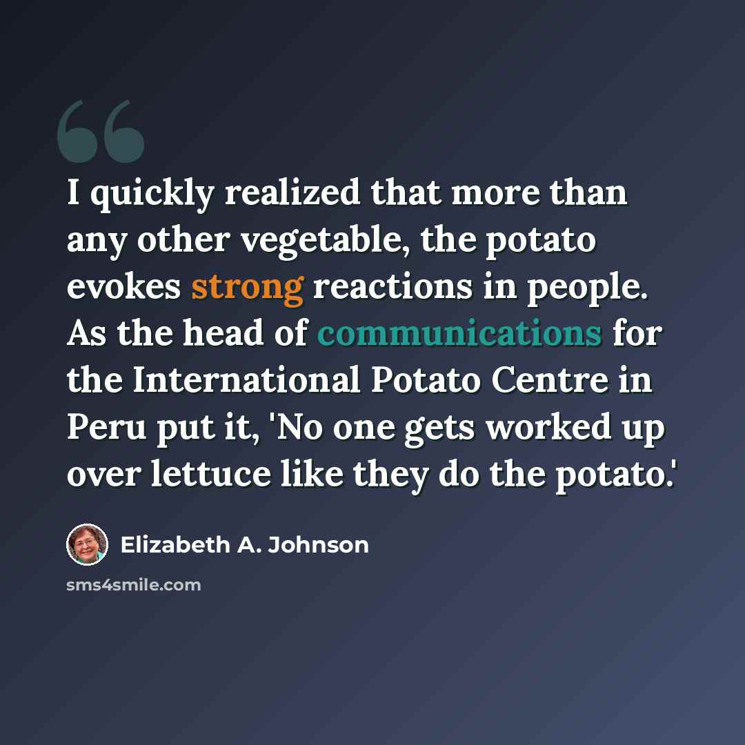 “I quickly realized that more than any other vegetable, the potato evokes strong reactions in people. As the head of communications for the International Potato Centre in Peru put it, 'No one gets worked up over lettuce like they do the potato.'” quote by Elizabeth A. Johnson